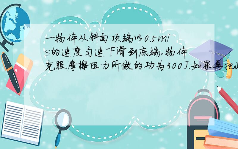 一物体从斜面顶端以0.5m/s的速度匀速下滑到底端,物体克服摩擦阻力所做的功为300J.如果再把此物体从斜面面底端匀速拉至顶端,则人对物体所做的功为多少J.（求另外详细解题过程）      帮忙