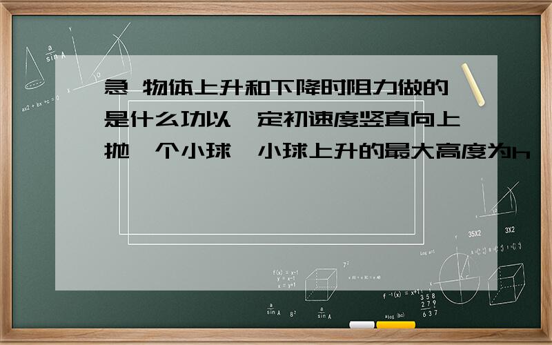 急 物体上升和下降时阻力做的是什么功以一定初速度竖直向上抛一个小球,小球上升的最大高度为h,空气阻力的大小恒为F,则从抛出点直落回到抛出点的过程中,空气阻力对小球做的功为 A0 B-Fh