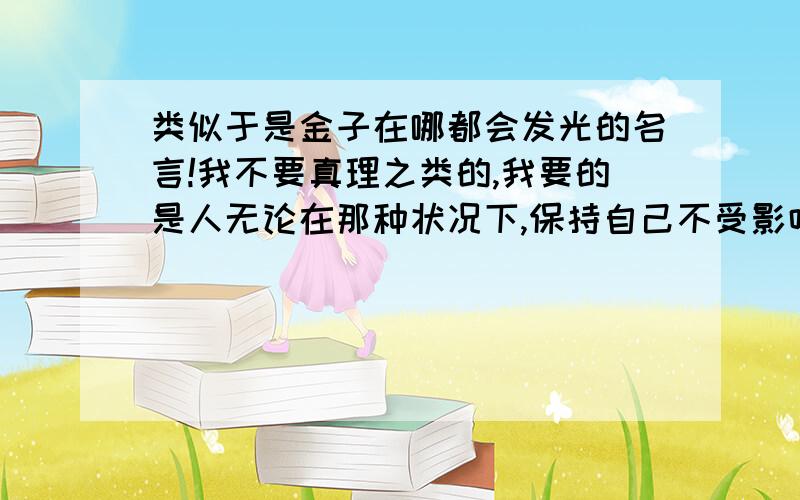 类似于是金子在哪都会发光的名言!我不要真理之类的,我要的是人无论在那种状况下,保持自己不受影响,就不怕所有困难.爱莲说 我知道的...