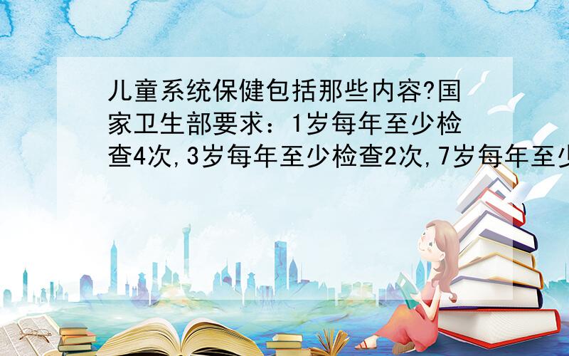 儿童系统保健包括那些内容?国家卫生部要求：1岁每年至少检查4次,3岁每年至少检查2次,7岁每年至少检查1次.具体项目包括：1、体重、身长、头围、胸围测量,进行生长发育检测；对头颅、五