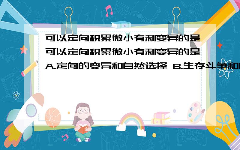 可以定向积累微小有利变异的是可以定向积累微小有利变异的是A.定向的变异和自然选择 B.生存斗争和自然选择C.自然选择和适者生存 D.自然选择和遗传我觉得是D 没有遗传怎么积累