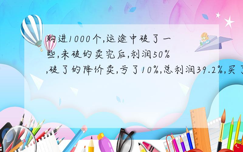 购进1000个,运途中破了一些,未破的卖完后,利润50%,破了的降价卖,亏了10%,总利润39.2%,买了多少好的