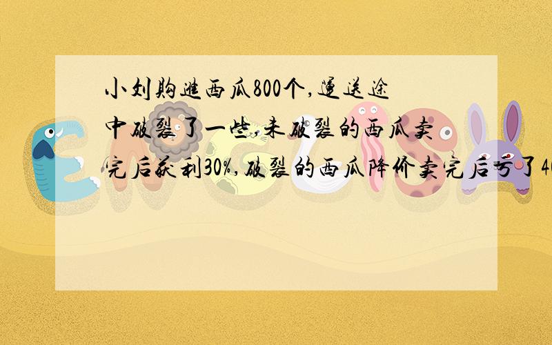 小刘购进西瓜800个,运送途中破裂了一些,未破裂的西瓜卖完后获利30%,破裂的西瓜降价卖完后亏了40%最后小刘发现获利23%.破了多少个西瓜?