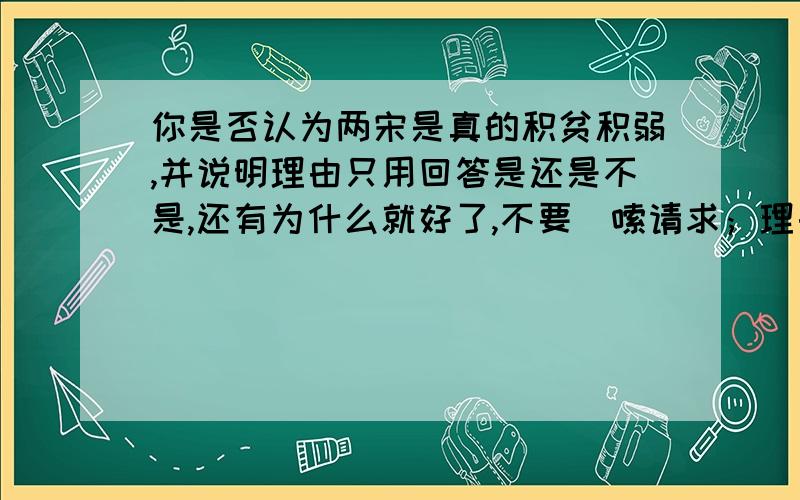 你是否认为两宋是真的积贫积弱,并说明理由只用回答是还是不是,还有为什么就好了,不要啰嗦请求；理由在充分点，主要是我们还没学过，老师就布置这个问题了，写一句话太少了