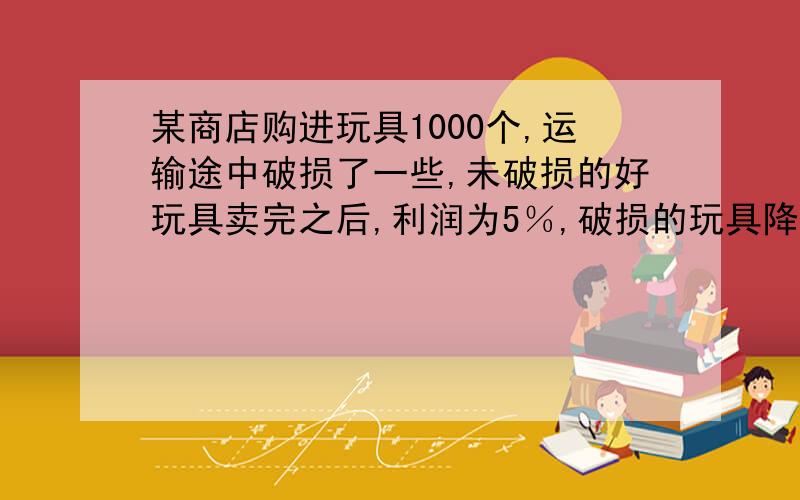 某商店购进玩具1000个,运输途中破损了一些,未破损的好玩具卖完之后,利润为5％,破损的玩具降价出售,亏损了10％,最后结算,商店卖出的好玩具有多少个?