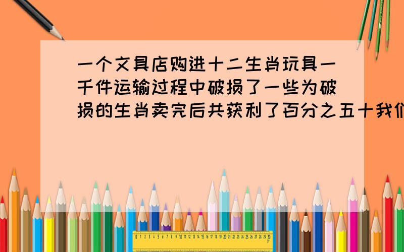 一个文具店购进十二生肖玩具一千件运输过程中破损了一些为破损的生肖卖完后共获利了百分之五十我们的玩具直降价出售亏损了百分之十最后结算这个玩具店获得利润百分之三十九点二.那