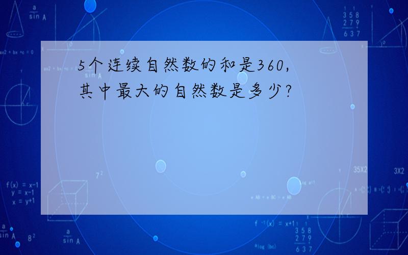 5个连续自然数的和是360,其中最大的自然数是多少?