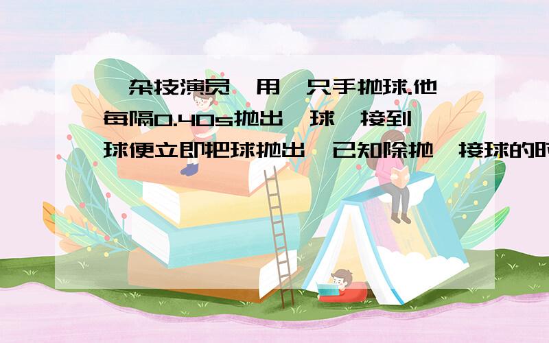 一杂技演员,用一只手抛球.他每隔0.40s抛出一球,接到球便立即把球抛出,已知除抛、接球的时刻外,空中总有3个球,将球的运动看作是竖直方向的运动,球到达的最大高度是（高度从抛球点算起,