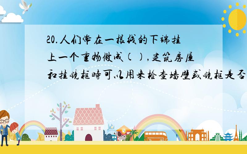 20.人们常在一根线的下端挂上一个重物做成(),建筑房屋和挂镜框时可以用来检查墙壁或镜框是否().这是根据()的原理制成的.