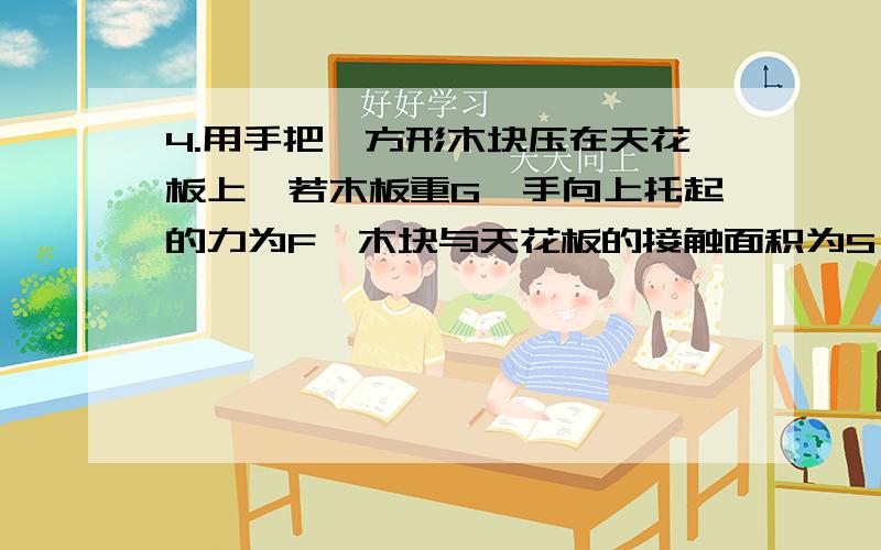 4.用手把一方形木块压在天花板上,若木板重G,手向上托起的力为F,木块与天花板的接触面积为S,天花板所受的压强为P,则()A.P=G/SB.P=F/SC.P=(F+G)/SD.P=(F-G)/S