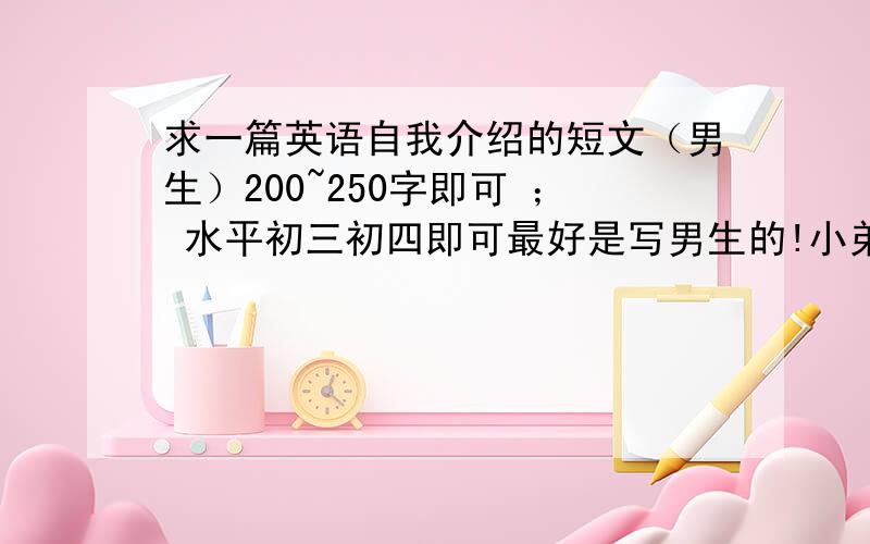 求一篇英语自我介绍的短文（男生）200~250字即可 ； 水平初三初四即可最好是写男生的!小弟现在这谢过了!