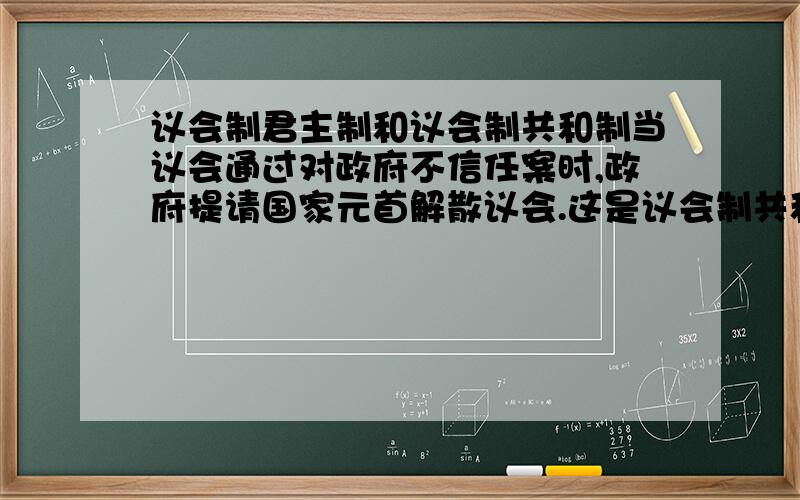 议会制君主制和议会制共和制当议会通过对政府不信任案时,政府提请国家元首解散议会.这是议会制共和制这种政体的特点,那么请问它是不是议会制君主制的特点呢?议会制共和制和议会制君