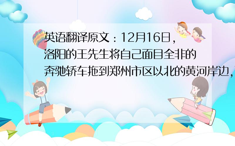 英语翻译原文：12月16日,洛阳的王先生将自己面目全非的奔驰轿车拖到郑州市区以北的黄河岸边,面对母亲河誓言“今生只用国货”.今年2007年6月5日夜,王先生驾驶该车在连霍高速公路385公里