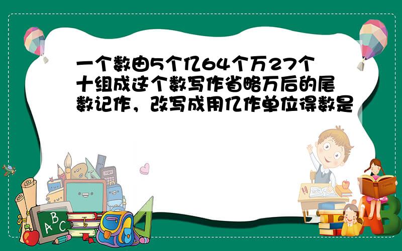 一个数由5个亿64个万27个十组成这个数写作省略万后的尾数记作，改写成用亿作单位得数是