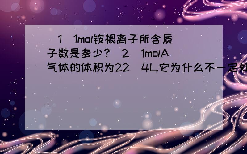 (1)1mol铵根离子所含质子数是多少?(2)1molA气体的体积为22．4L,它为什么不一定处于标况下?（3）等质量的CH4和NH3,同温同压下两体积比是多少?（不是只有在标况下才能用Vm算吗?我是不是走入误区