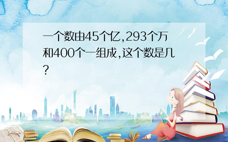 一个数由45个亿,293个万和400个一组成,这个数是几?