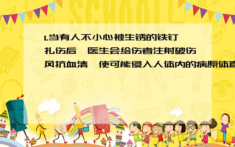 1.当有人不小心被生锈的铁钉扎伤后,医生会给伤者注射破伤风抗血清,使可能侵入人体内的病原体直接失去抗性.注射的物质和采取的措施分别是( )A 抗原、控制传染源 B 抗原、保护易感者 C抗