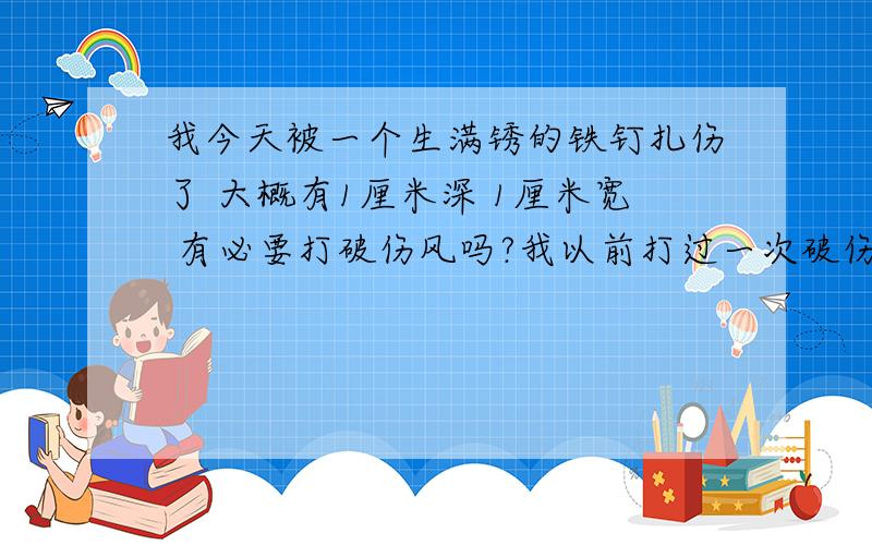 我今天被一个生满锈的铁钉扎伤了 大概有1厘米深 1厘米宽 有必要打破伤风吗?我以前打过一次破伤风了 有2年了是斜斜的插进去的