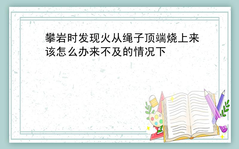 攀岩时发现火从绳子顶端烧上来该怎么办来不及的情况下