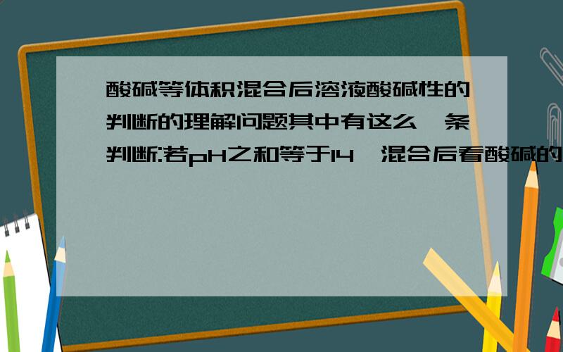 酸碱等体积混合后溶液酸碱性的判断的理解问题其中有这么一条判断:若pH之和等于14,混合后看酸碱的强弱,强酸与强碱混合后pH＝7；强酸和弱碱混合后pH＞7；弱酸和强碱混合后pH＜7.请详细讲