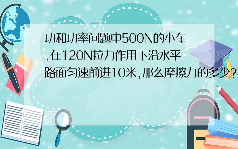 功和功率问题中500N的小车,在120N拉力作用下沿水平路面匀速前进10米,那么摩擦力的多少?拉力对车做功的多少J?重力对车做功多少J?在10N的拉力下拉小车在水平路面匀速前进2米.此时拉力对小车