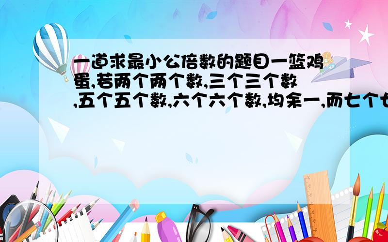 一道求最小公倍数的题目一篮鸡蛋,若两个两个数,三个三个数,五个五个数,六个六个数,均余一,而七个七个数恰好数完,问这篮鸡蛋最少有几个?