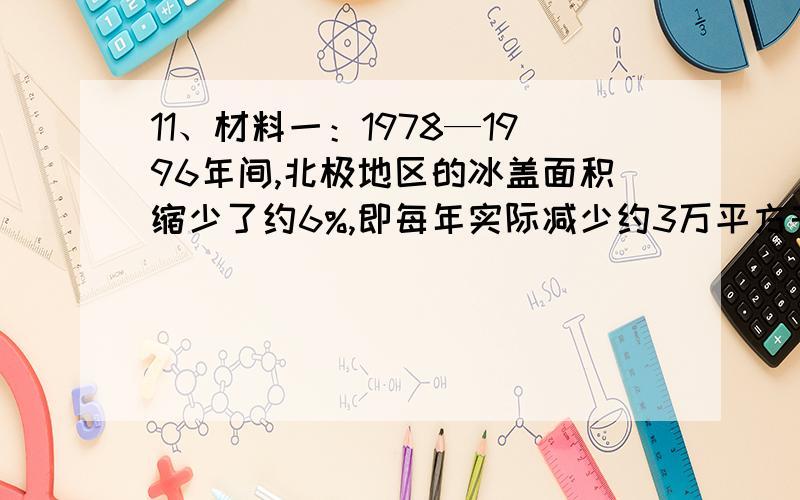 11、材料一：1978—1996年间,北极地区的冰盖面积缩少了约6%,即每年实际减少约3万平方千米；冰层的平均厚度也由原来的310厘米减少到180厘米.材料二：世界气候大会全称是《联合国气候变化框