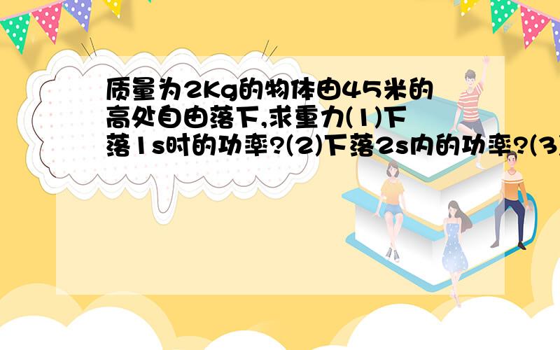 质量为2Kg的物体由45米的高处自由落下,求重力(1)下落1s时的功率?(2)下落2s内的功率?(3)落地时的功率?...质量为2Kg的物体由45米的高处自由落下,求重力(1)下落1s时的功率?(2)下落2s内的功率?(3)落地