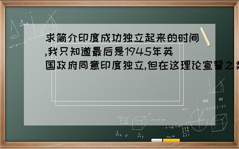 求简介印度成功独立起来的时间,我只知道最后是1945年英国政府同意印度独立,但在这理论宣誓之类的之前印度是在何时实际独立出来的?另外这和二战有关系吗?有啥相互影响或是因果联系吗?