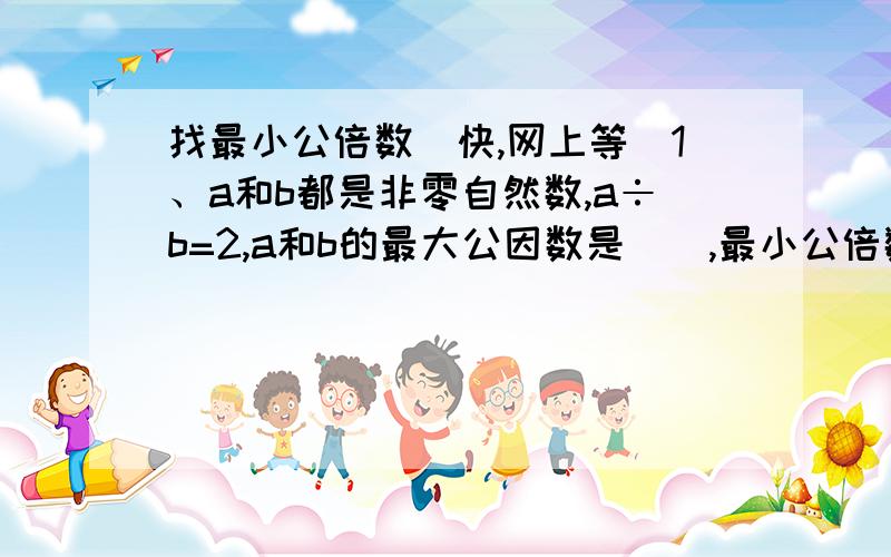 找最小公倍数（快,网上等）1、a和b都是非零自然数,a÷b=2,a和b的最大公因数是（）,最小公倍数是（）2、如果a和b的公因数只有“1”,那么a和b的最小公倍数是（）