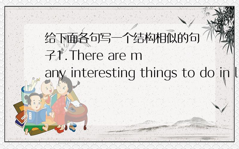 给下面各句写一个结构相似的句子1.There are many interesting things to do in life.2.John gave a very old book to his father.3.In the evening he reads.4.John enjoys making things.5.Last year,he made his brother a bicycle.6.John's monther