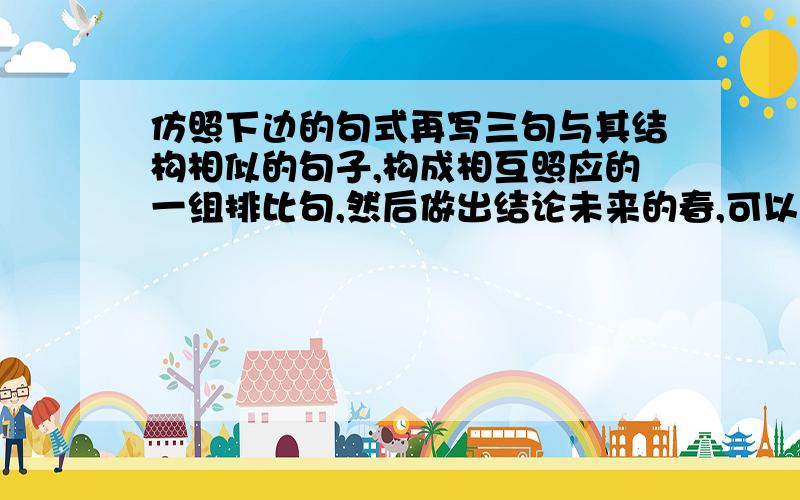 仿照下边的句式再写三句与其结构相似的句子,构成相互照应的一组排比句,然后做出结论未来的春,可以有鲜花飘香,也可能有荆棘丛生；______________________；______________________；______________________