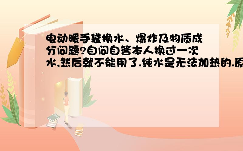 电动暖手袋换水、爆炸及物质成分问题?自问自答本人换过一次水,然后就不能用了.纯水是无法加热的.原先里面装的是铁屑,换水的时候加点盐就可以了.但是有一点非常重要,盐的量不能太多,