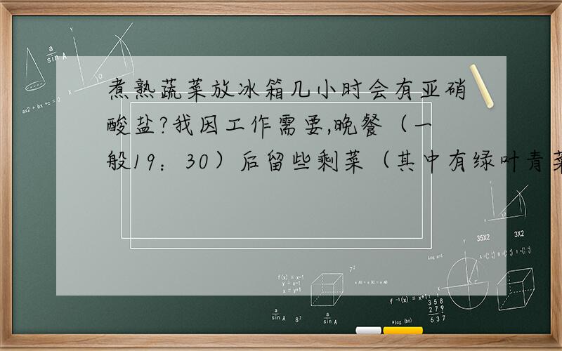 煮熟蔬菜放冰箱几小时会有亚硝酸盐?我因工作需要,晚餐（一般19：30）后留些剩菜（其中有绿叶青菜）放冰箱,等到0：30微波炉加热后再吃.但最近听说煮熟后的绿叶蔬菜放冰箱时间长了就有