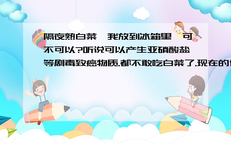 隔夜熟白菜,我放到冰箱里,可不可以?听说可以产生亚硝酸盐等剧毒致癌物质.都不敢吃白菜了.现在的什么都有毒!该怎样保证食品安全呀?防止病从口入?