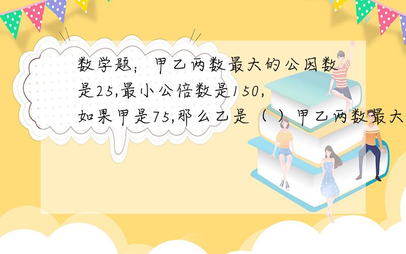 数学题；甲乙两数最大的公因数是25,最小公倍数是150,如果甲是75,那么乙是（ ）甲乙两数最大的公因数是25,最小公倍数是150,如果甲是75,那么乙是（ ）