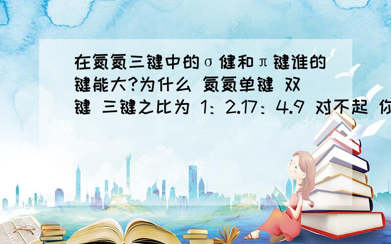 在氮氮三键中的σ健和π键谁的键能大?为什么 氮氮单键 双键 三键之比为 1：2.17：4.9 对不起 你说错了 我问过了...不过 分还是给你吧~