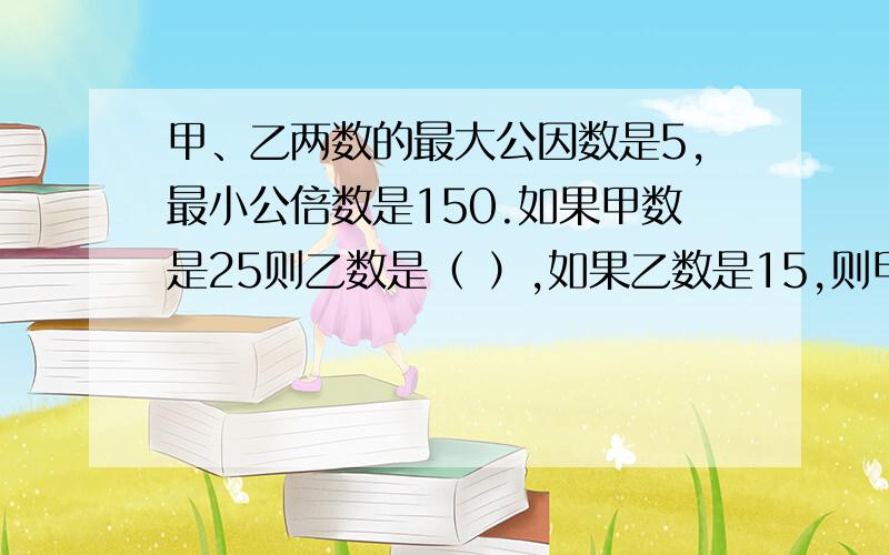 甲、乙两数的最大公因数是5,最小公倍数是150.如果甲数是25则乙数是（ ）,如果乙数是15,则甲数是（ ）.