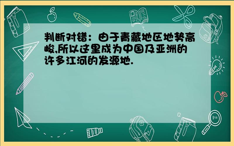 判断对错：由于青藏地区地势高峻,所以这里成为中国及亚洲的许多江河的发源地.