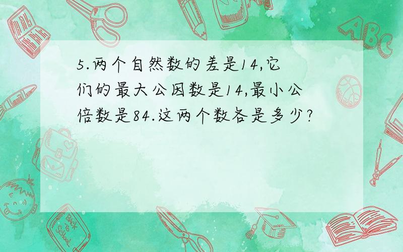 5.两个自然数的差是14,它们的最大公因数是14,最小公倍数是84.这两个数各是多少?