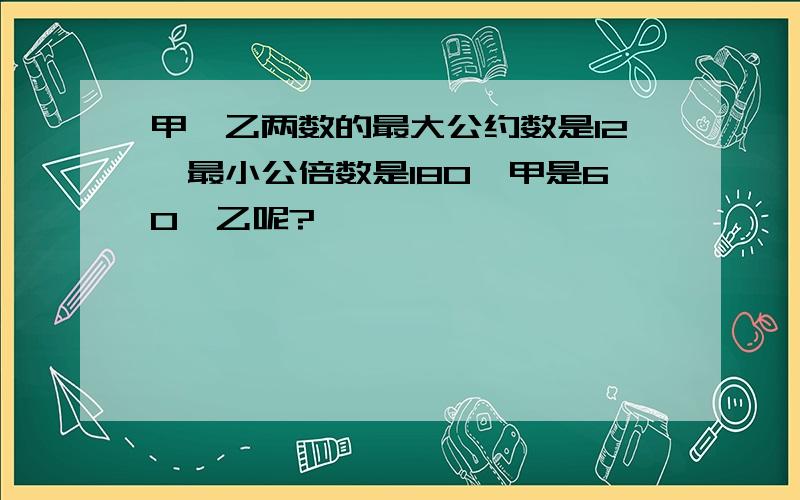 甲、乙两数的最大公约数是12,最小公倍数是180,甲是60,乙呢?