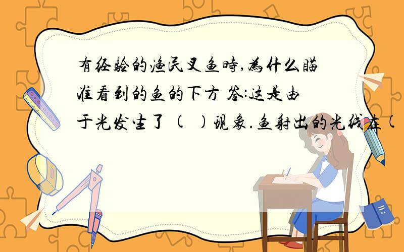 有经验的渔民叉鱼时,为什么瞄准看到的鱼的下方 答:这是由于光发生了 ( )现象.鱼射出的光线在( )射入( ) 时,在水面发生了( ) ,使（ ）光线（ ） 法线,眼睛逆着折射方向看去,看到的是鱼的（