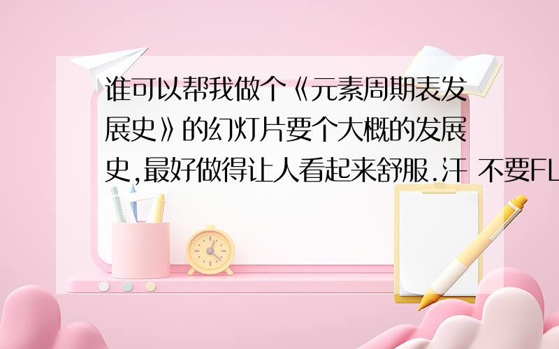 谁可以帮我做个《元素周期表发展史》的幻灯片要个大概的发展史,最好做得让人看起来舒服.汗 不要FLASH格式的,要Microsoft Office PowerPoint的那种!沙发的那位朋友不好意思啦!