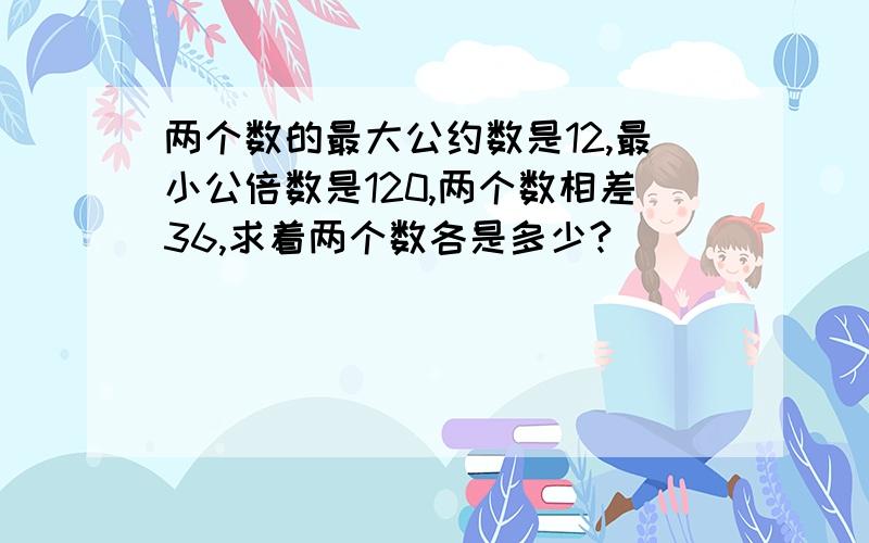 两个数的最大公约数是12,最小公倍数是120,两个数相差36,求着两个数各是多少?