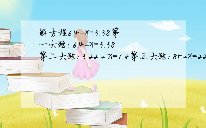 解方程6.4-X=3.38第一大题：6.4-X=3.38第二大题：3.22÷X=1.4第三大题：85+X=220