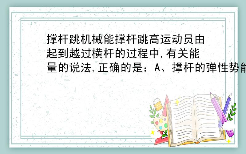 撑杆跳机械能撑杆跳高运动员由起到越过横杆的过程中,有关能量的说法,正确的是：A、撑杆的弹性势能不断增大 B、人的机械能守恒C、撑杆的弹性势能先减小后增大D、人的机械能先增大后减