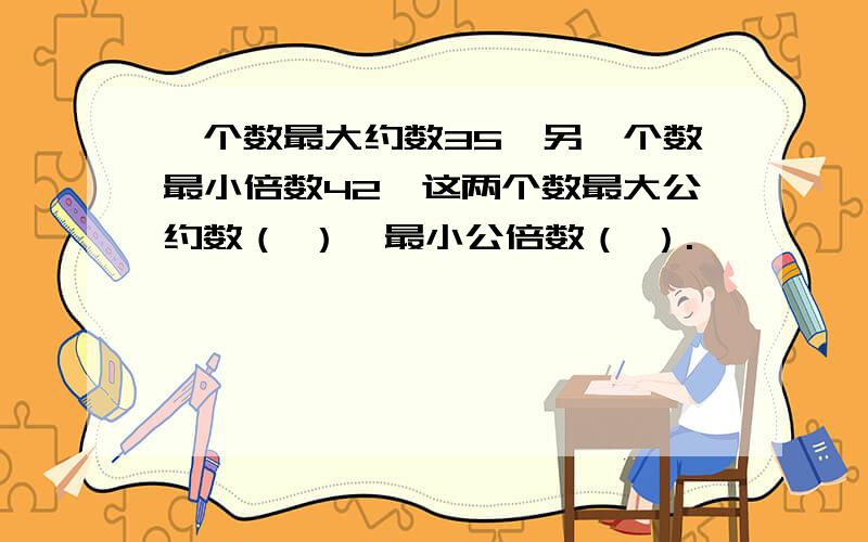 一个数最大约数35,另一个数最小倍数42,这两个数最大公约数（ ）,最小公倍数（ ）.