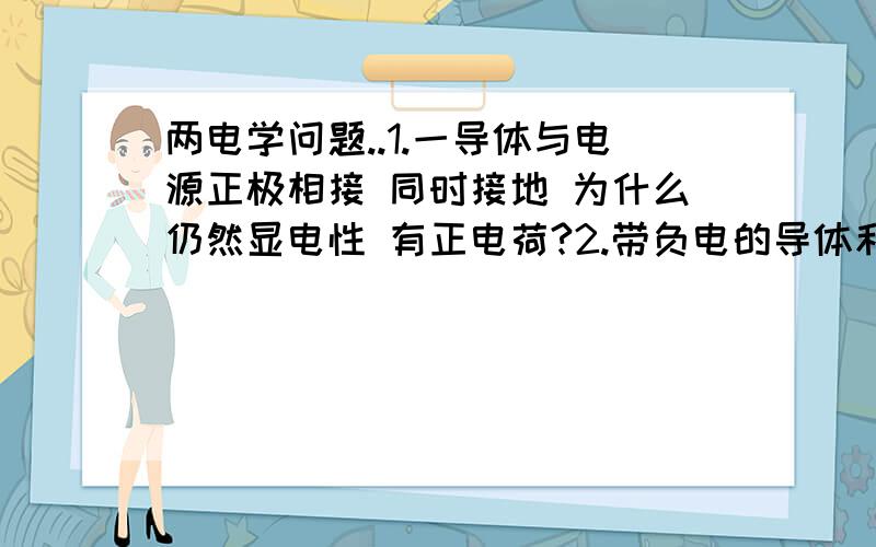 两电学问题..1.一导体与电源正极相接 同时接地 为什么仍然显电性 有正电荷?2.带负电的导体和带正电荷的导版接触后（不通过外力将其移开）会有发生什么?电荷中和?电荷交换 ?之后此导体