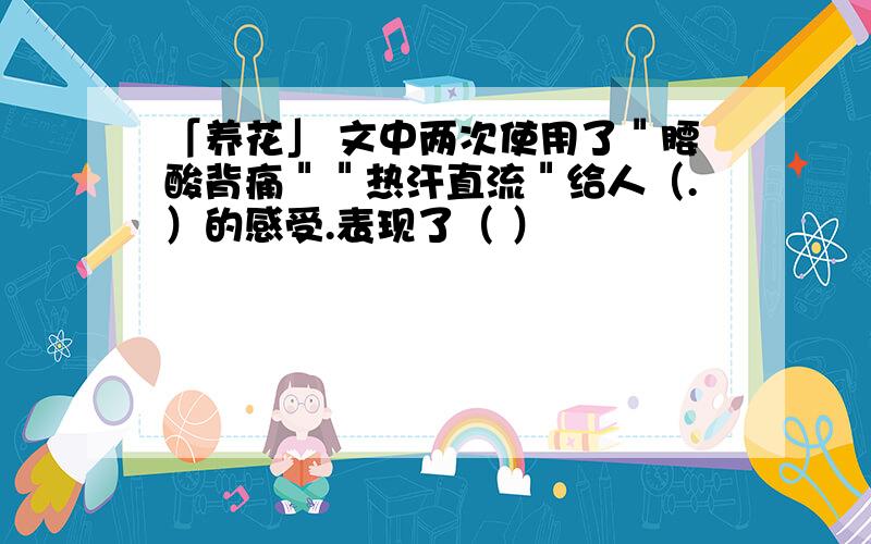 「养花」 文中两次使用了＂腰酸背痛＂＂热汗直流＂给人（.）的感受.表现了（ ）