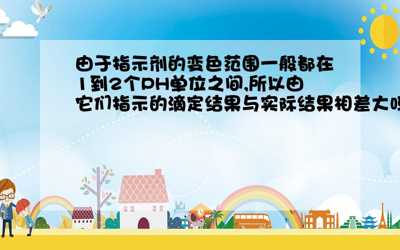 由于指示剂的变色范围一般都在1到2个PH单位之间,所以由它们指示的滴定结果与实际结果相差大吗